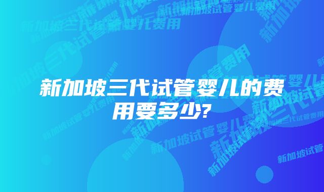 新加坡三代试管婴儿的费用要多少?