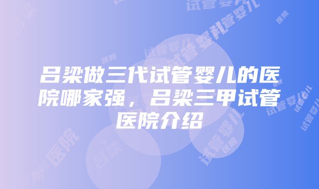 吕梁做三代试管婴儿的医院哪家强，吕梁三甲试管医院介绍