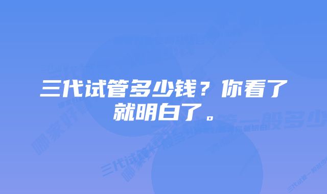 三代试管多少钱？你看了就明白了。