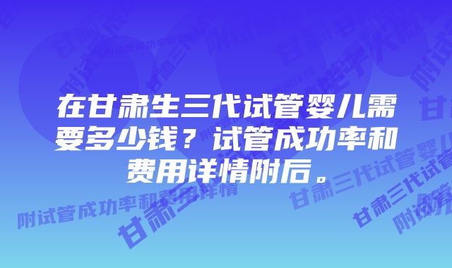 在甘肃生三代试管婴儿需要多少钱？试管成功率和费用详情附后。