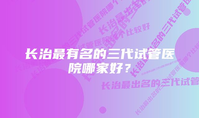 长治最有名的三代试管医院哪家好？