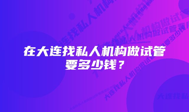 在大连找私人机构做试管要多少钱？