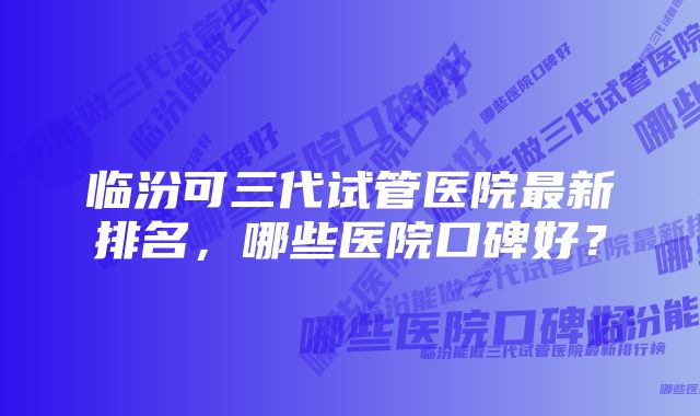 临汾可三代试管医院最新排名，哪些医院口碑好？