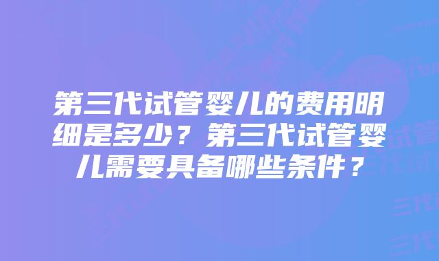 第三代试管婴儿的费用明细是多少？第三代试管婴儿需要具备哪些条件？