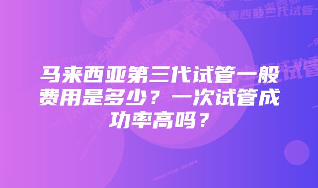 马来西亚第三代试管一般费用是多少？一次试管成功率高吗？