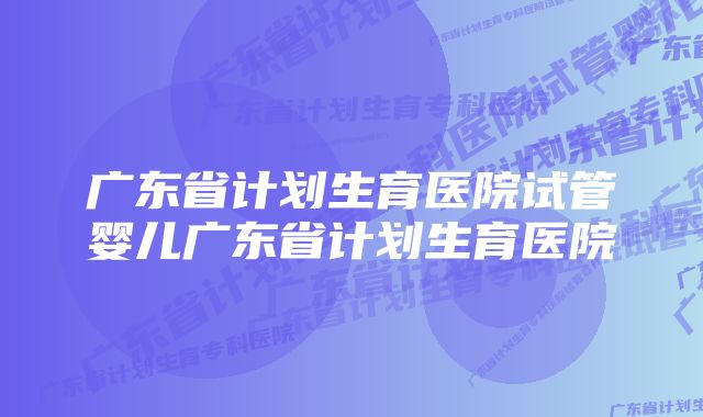 广东省计划生育医院试管婴儿广东省计划生育医院