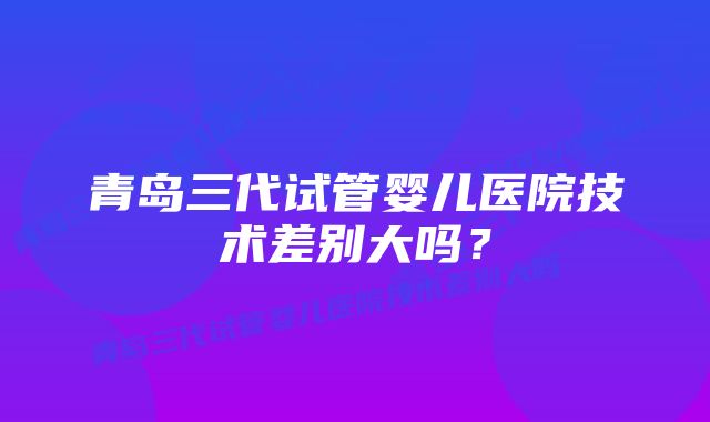 青岛三代试管婴儿医院技术差别大吗？