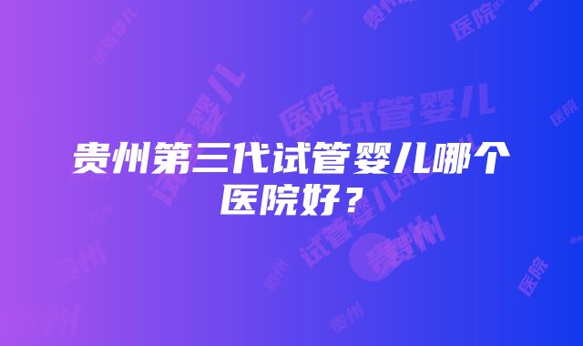 贵州第三代试管婴儿哪个医院好？