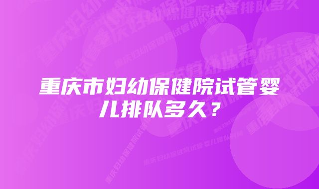 重庆市妇幼保健院试管婴儿排队多久？