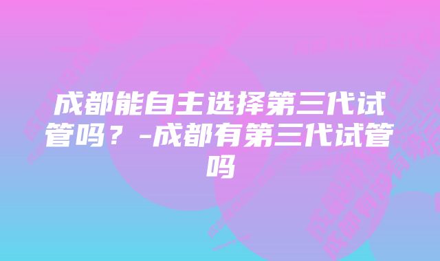 成都能自主选择第三代试管吗？-成都有第三代试管吗