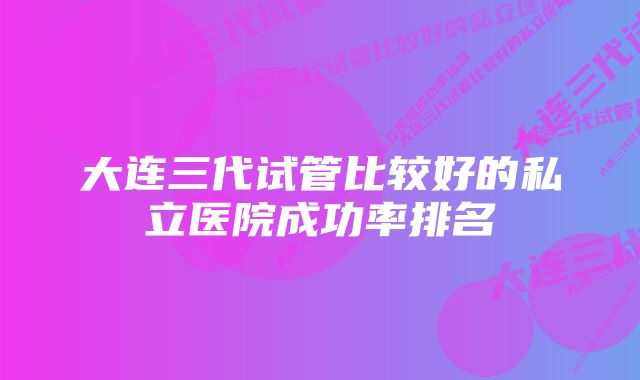 大连三代试管比较好的私立医院成功率排名