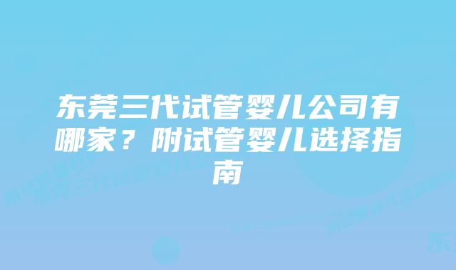 东莞三代试管婴儿公司有哪家？附试管婴儿选择指南