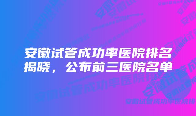 安徽试管成功率医院排名揭晓，公布前三医院名单