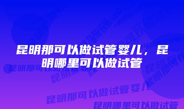 昆明那可以做试管婴儿，昆明哪里可以做试管