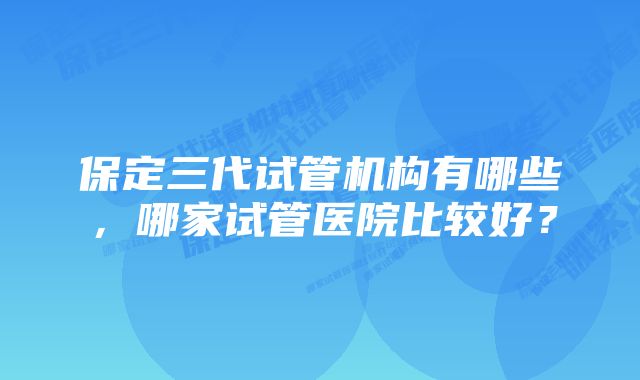 保定三代试管机构有哪些，哪家试管医院比较好？