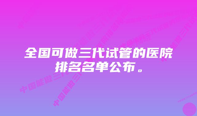 全国可做三代试管的医院排名名单公布。