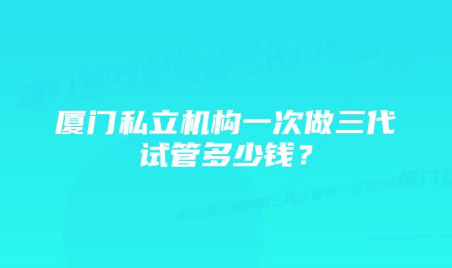 厦门私立机构一次做三代试管多少钱？