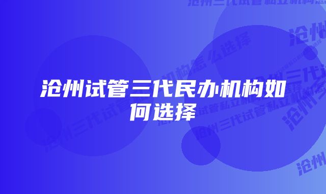 沧州试管三代民办机构如何选择