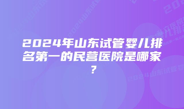 2024年山东试管婴儿排名第一的民营医院是哪家？