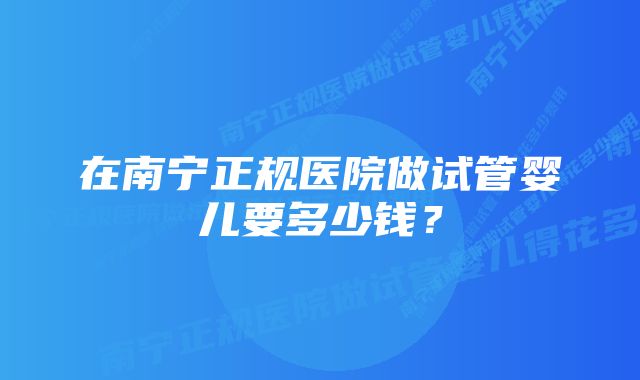 在南宁正规医院做试管婴儿要多少钱？