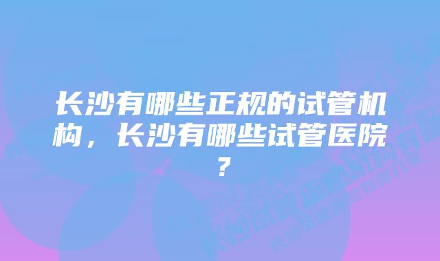 长沙有哪些正规的试管机构，长沙有哪些试管医院？