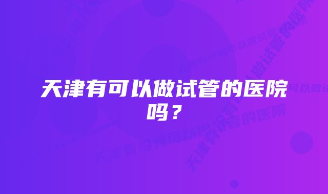 天津有可以做试管的医院吗？