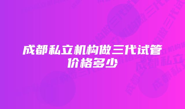 成都私立机构做三代试管价格多少