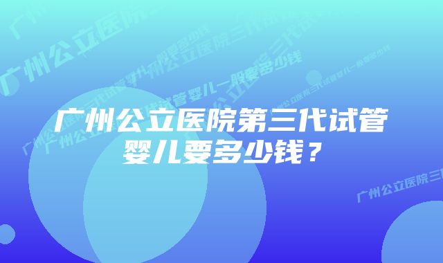 广州公立医院第三代试管婴儿要多少钱？