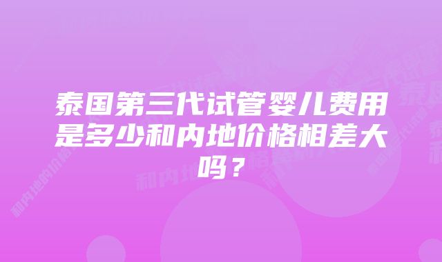 泰国第三代试管婴儿费用是多少和内地价格相差大吗？