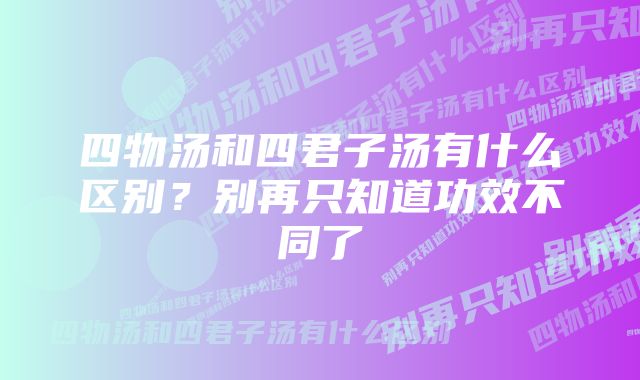 四物汤和四君子汤有什么区别？别再只知道功效不同了