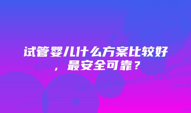 试管婴儿什么方案比较好，最安全可靠？