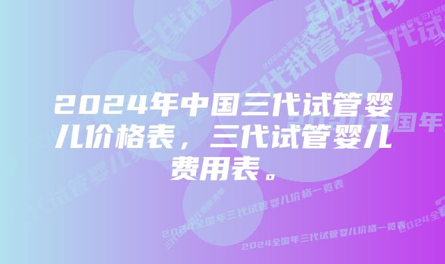 2024年中国三代试管婴儿价格表，三代试管婴儿费用表。