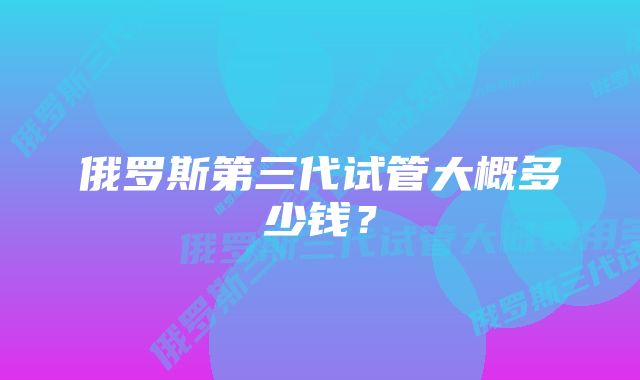 俄罗斯第三代试管大概多少钱？