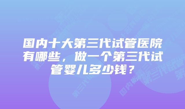 国内十大第三代试管医院有哪些，做一个第三代试管婴儿多少钱？