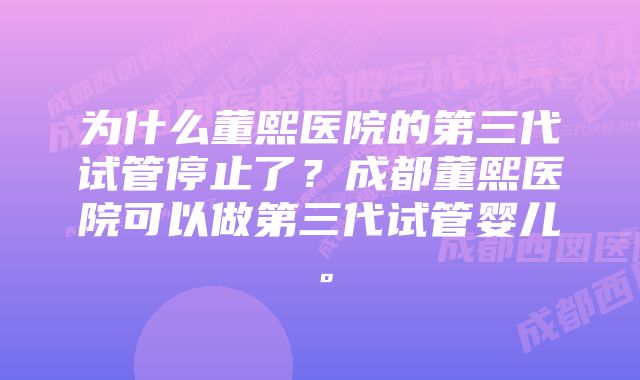 为什么董熙医院的第三代试管停止了？成都董熙医院可以做第三代试管婴儿。