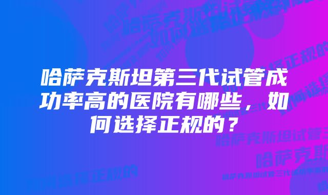 哈萨克斯坦第三代试管成功率高的医院有哪些，如何选择正规的？