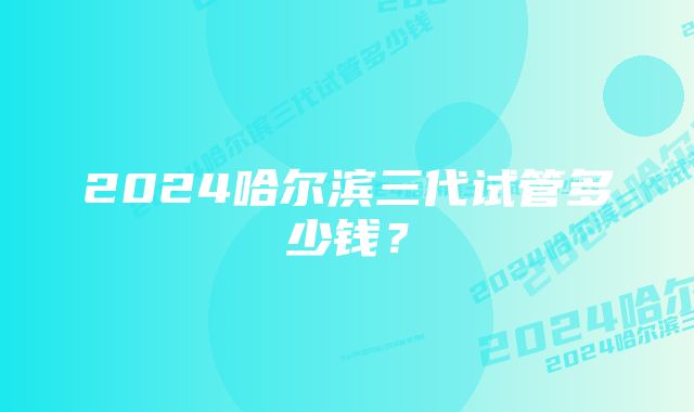 2024哈尔滨三代试管多少钱？