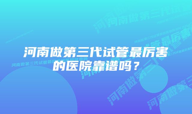 河南做第三代试管最厉害的医院靠谱吗？