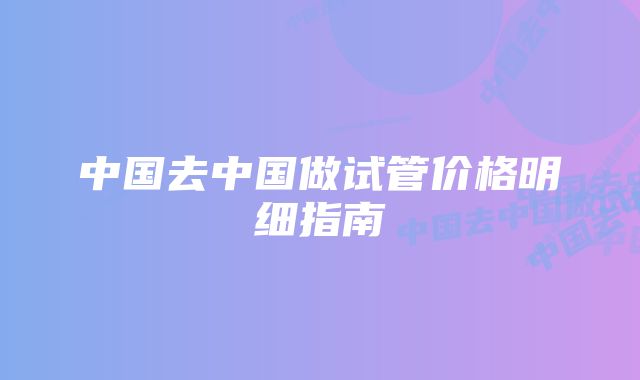 中国去中国做试管价格明细指南