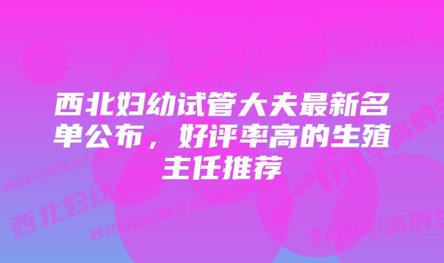 西北妇幼试管大夫最新名单公布，好评率高的生殖主任推荐