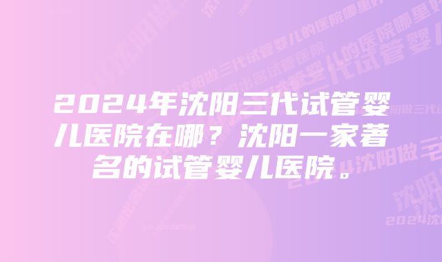 2024年沈阳三代试管婴儿医院在哪？沈阳一家著名的试管婴儿医院。