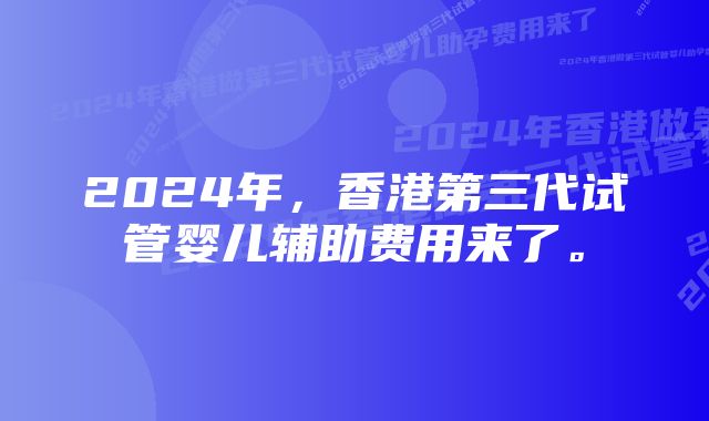 2024年，香港第三代试管婴儿辅助费用来了。