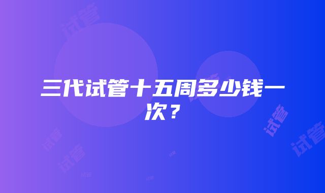 三代试管十五周多少钱一次？