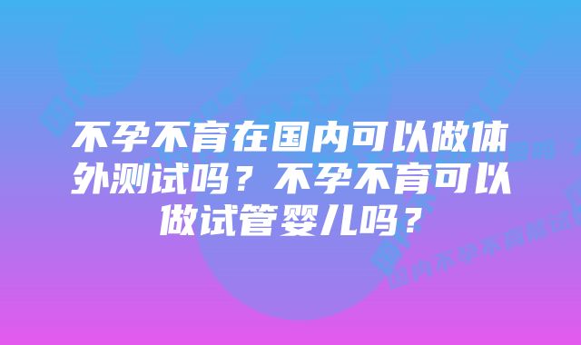 不孕不育在国内可以做体外测试吗？不孕不育可以做试管婴儿吗？