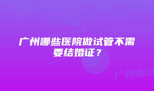 广州哪些医院做试管不需要结婚证？