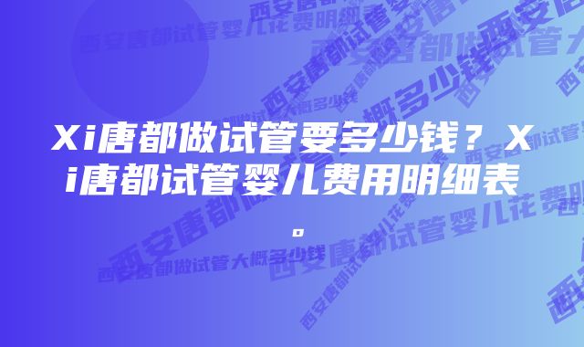 Xi唐都做试管要多少钱？Xi唐都试管婴儿费用明细表。