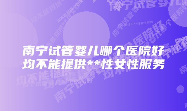 南宁试管婴儿哪个医院好均不能提供**性女性服务