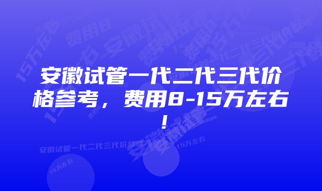 安徽试管一代二代三代价格参考，费用8-15万左右！