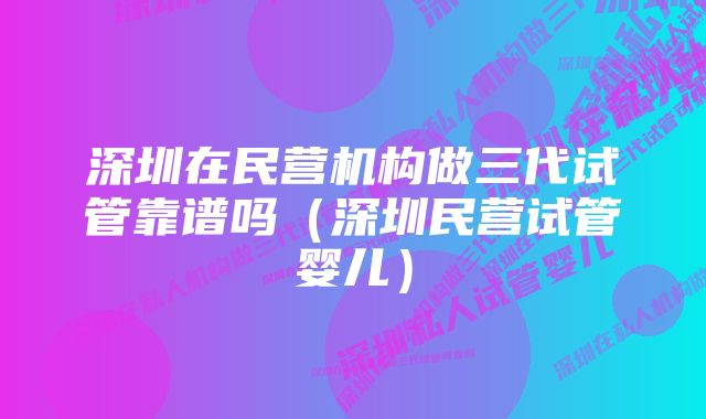 深圳在民营机构做三代试管靠谱吗（深圳民营试管婴儿）