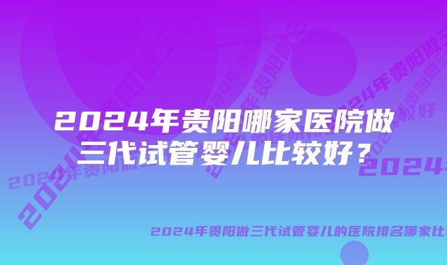 2024年贵阳哪家医院做三代试管婴儿比较好？